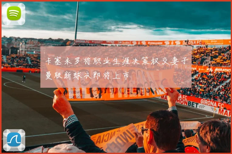 卡塞米罗将职业生涯决策权交妻子曼联新球衣即将上市