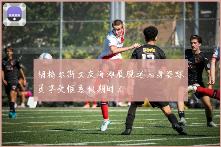 胡梅尔斯女友海滩展现迷人身姿球员享受惬意假期时光