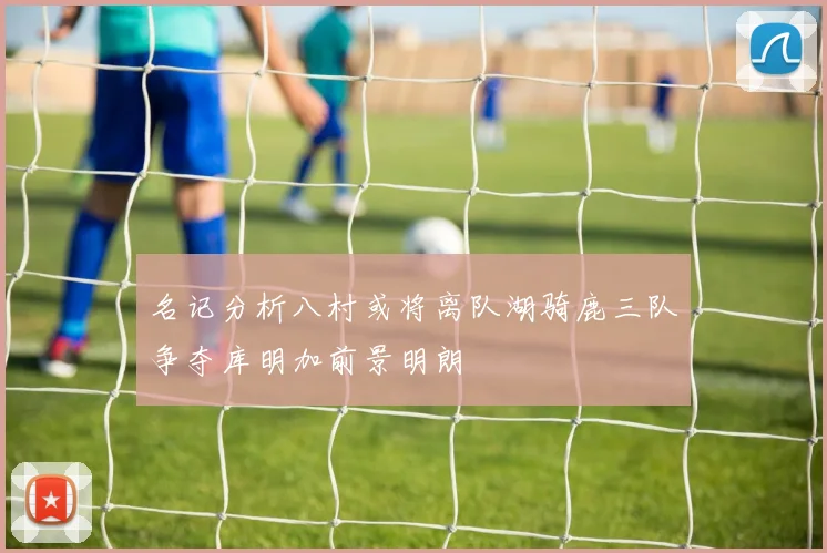 名记分析八村或将离队湖骑鹿三队争夺库明加前景明朗