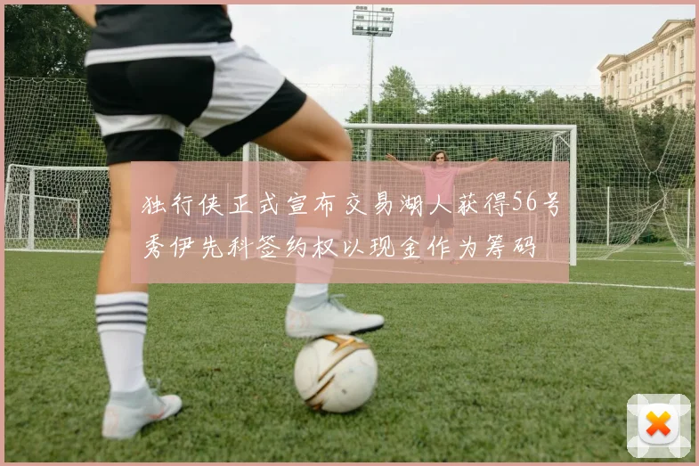 独行侠正式宣布交易湖人获得56号秀伊先科签约权以现金作为筹码