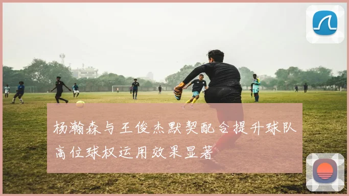 杨瀚森与王俊杰默契配合提升球队高位球权运用效果显著