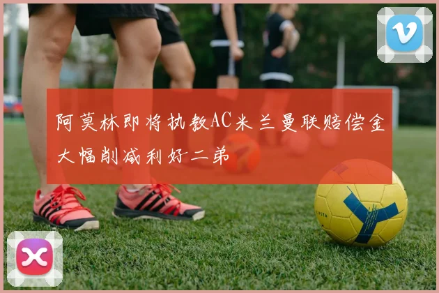 阿莫林即将执教AC米兰曼联赔偿金大幅削减利好二弟