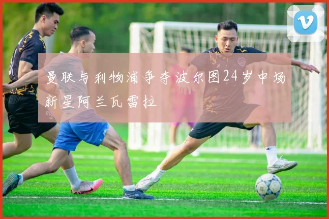 曼联与利物浦争夺波尔图24岁中场新星阿兰瓦雷拉