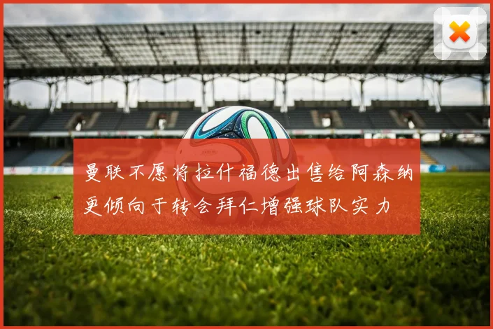 曼联不愿将拉什福德出售给阿森纳更倾向于转会拜仁增强球队实力