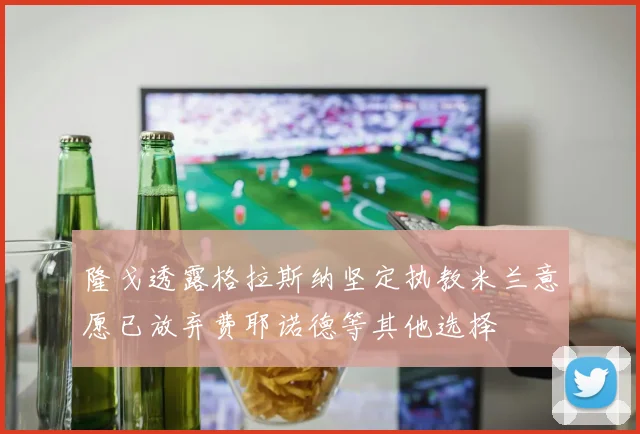 隆戈透露格拉斯纳坚定执教米兰意愿已放弃费耶诺德等其他选择