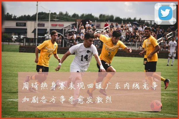 周琦热身赛表现回暖广东内线竞争加剧各方争夺愈发激烈
