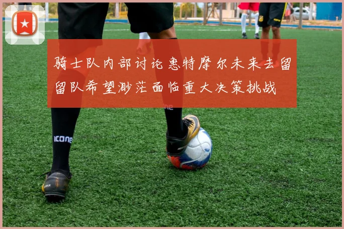 骑士队内部讨论惠特摩尔未来去留留队希望渺茫面临重大决策挑战