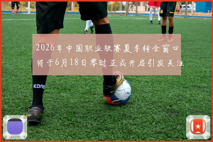 2026年中国职业联赛夏季转会窗口将于6月18日零时正式开启引发关注