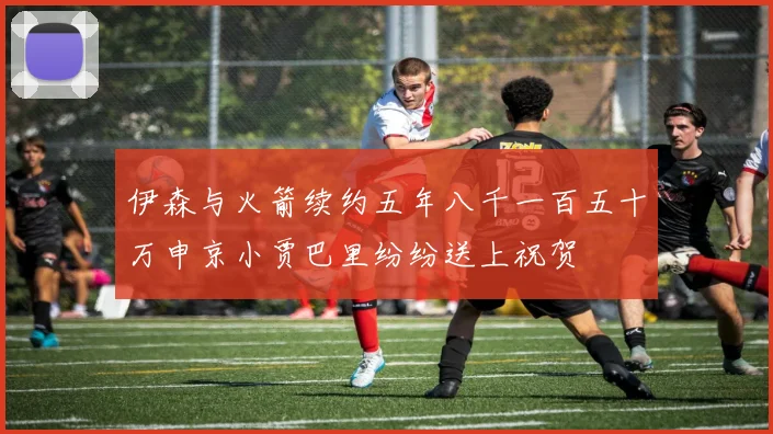 伊森与火箭续约五年八千一百五十万申京小贾巴里纷纷送上祝贺