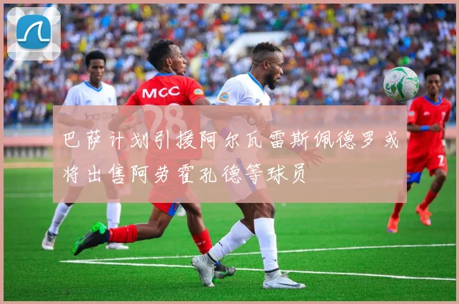 巴萨计划引援阿尔瓦雷斯佩德罗或将出售阿劳霍孔德等球员