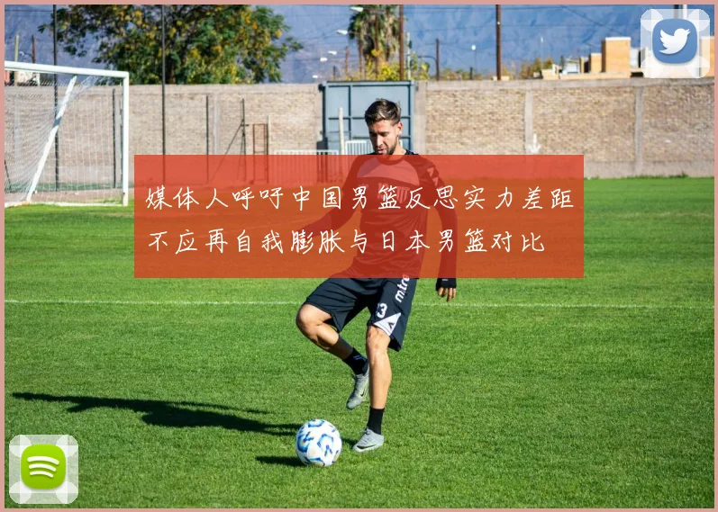 媒体人呼吁中国男篮反思实力差距不应再自我膨胀与日本男篮对比