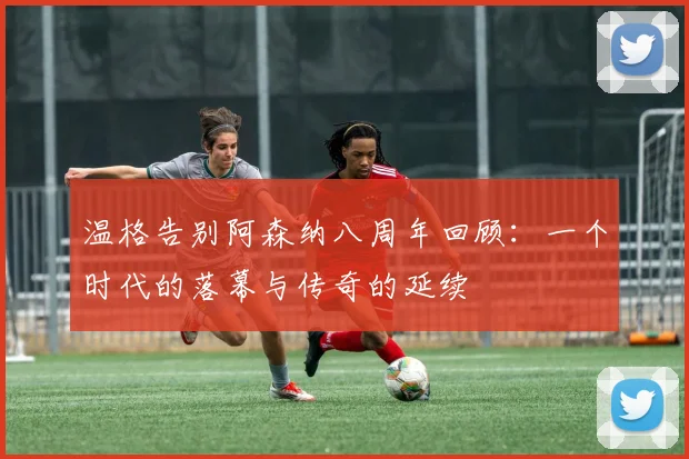 温格告别阿森纳八周年回顾：一个时代的落幕与传奇的延续