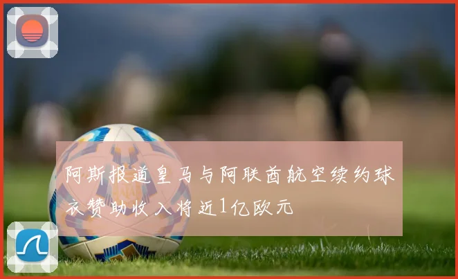 阿斯报道皇马与阿联酋航空续约球衣赞助收入将近1亿欧元
