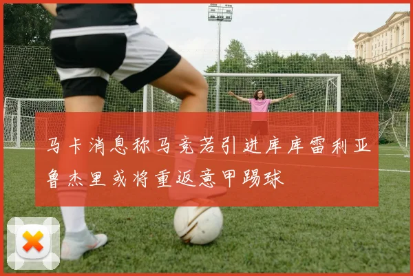 马卡消息称马竞若引进库库雷利亚鲁杰里或将重返意甲踢球