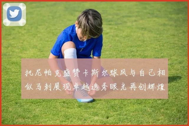 托尼帕克盛赞卡斯尔球风与自己相似马刺展现卓越选秀眼光再创辉煌