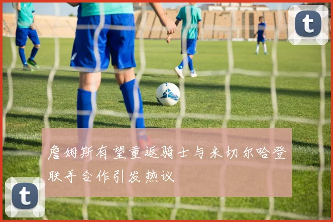 詹姆斯有望重返骑士与米切尔哈登联手合作引发热议