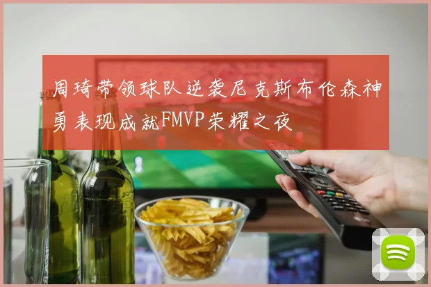 周琦带领球队逆袭尼克斯布伦森神勇表现成就FMVP荣耀之夜