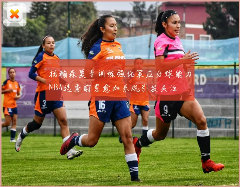 杨瀚森夏季训练强化策应分球能力NBA选秀前景愈加乐观引发关注