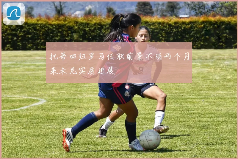 托蒂回归罗马任职前景不明两个月来未见实质进展