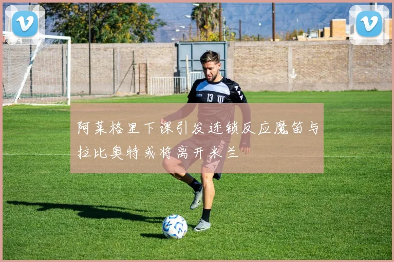 阿莱格里下课引发连锁反应魔笛与拉比奥特或将离开米兰